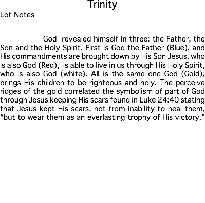 Trinity Lot Notes God revealed himself in three: the Father, the Son and the Holy Spirit. First is God the Father (Blue), and His commandments are brought down by His Son Jesus, who is also God (Red), is able to live in us through His Holy Spirit, who is also God (white). All is the same one God (Gold), brings His children to be righteous and holy. The perceive ridges of the gold correlated the symbolism of part of God through Jesus keeping His scars found in Luke 24:40 stating that Jesus kept His scars, not from inability to heal them, “but to wear them as an everlasting trophy of His victory.” Estimate: $50,000 - 75,000 