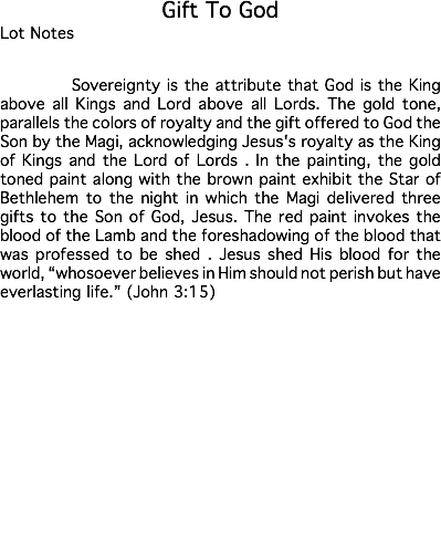 Gift To God Lot Notes Sovereignty is the attribute that God is the King above all Kings and Lord above all Lords. The gold tone, parallels the colors of royalty and the gift offered to God the Son by the Magi, acknowledging Jesus's royalty as the King of Kings and the Lord of Lords . In the painting, the gold toned paint along with the brown paint exhibit the Star of Bethlehem to the night in which the Magi delivered three gifts to the Son of God, Jesus. The red paint invokes the blood of the Lamb and the foreshadowing of the blood that was professed to be shed . Jesus shed His blood for the world, “whosoever believes in Him should not perish but have everlasting life.” (John 3:15) Estimate: $50,000 - 75,000 