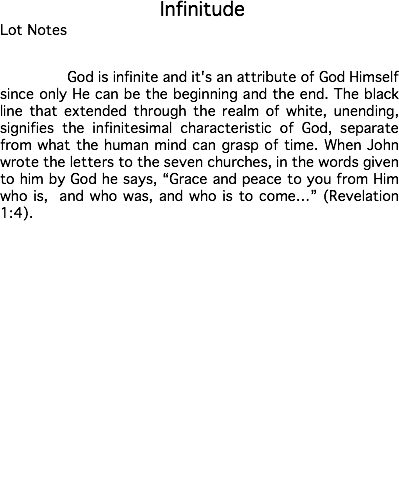 &nbsp;Infinitude Lot Notes God is infinite and it's an attribute of God Himself since only He can be the beginning and the end. The black line that extended through the realm of white, unending, signifies the infinitesimal characteristic of God, separate from what the human mind can grasp of time. When John wrote the letters to the seven churches, in the words given to him by God he says, “Grace and peace to you from Him who is, and who was, and who is to come…” (Revelation 1:4). Estimate: $50,000 - 75,000 