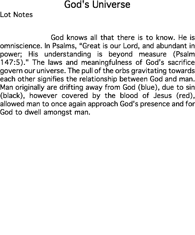 God's Universe Lot Notes God knows all that there is to know. He is omniscience. In Psalms, “Great is our Lord, and abundant in power; His understanding is beyond measure (Psalm 147:5)." The laws and meaningfulness of God’s sacrifice govern our universe. The pull of the orbs gravitating towards each other signifies the relationship between God and man. Man originally are drifting away from God (blue), due to sin (black), however covered by the blood of Jesus (red), allowed man to once again approach God's presence and for God to dwell amongst man. Estimate: $50,000 - 75,000