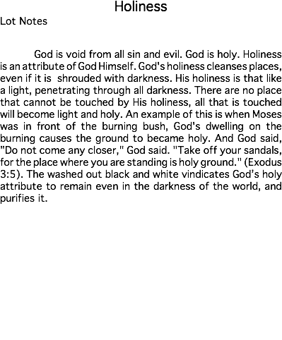 Holiness Lot Notes God is void from all sin and evil. God is holy. Holiness is an attribute of God Himself. God's holiness cleanses places, even if it is shrouded with darkness. His holiness is that like a light, penetrating through all darkness. There are no place that cannot be touched by His holiness, all that is touched will become light and holy. An example of this is when Moses was in front of the burning bush, God's dwelling on the burning causes the ground to became holy. And God said, "Do not come any closer," God said. "Take off your sandals, for the place where you are standing is holy ground." (Exodus 3:5). The washed out black and white vindicates God’s holy attribute to remain even in the darkness of the world, and purifies it. Estimate: $50,000 - 75,000 