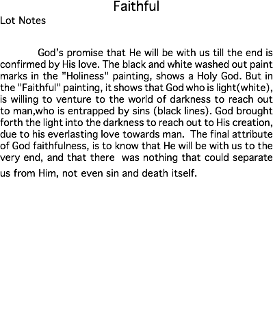 Faithful Lot Notes God’s promise that He will be with us till the end is confirmed by His love. The black and white washed out paint marks in the "Holiness" painting, shows a Holy God. But in the "Faithful" painting, it shows that God who is light(white), is willing to venture to the world of darkness to reach out to man,who is entrapped by sins (black lines). God brought forth the light into the darkness to reach out to His creation, due to his everlasting love towards man. The final attribute of God faithfulness, is to know that He will be with us to the very end, and that there was nothing that could separate us from Him, not even sin and death itself. Estimate: $50,000 - 75,000 