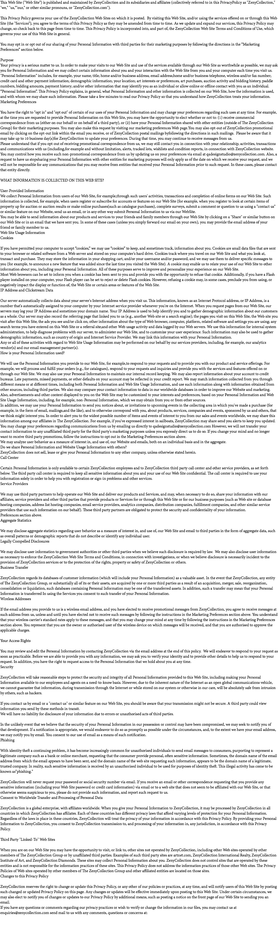 This Web Site ("Web Site") is published and maintained by ZenyCollection and its subsidiaries and affiliates (collectively referred to in this PrivacyPolicy as "ZenyCollection," "we," "us,""our," or other similar pronouns, or "ZenyCollection.com"). This Privacy Policy governs your use of the ZenyCollection Web Sites on which it is posted. By visiting this Web Site, and/or using the services offered on or through this Web Site (the "Services"), you agree to the terms of this Privacy Policy as they may be amended from time to time. As we update and expand our services, this Privacy Policy may change, so check back to this page from time to time. This Privacy Policy is incorporated into, and part of, the ZenyCollection Web Site Terms and Conditions of Use, which governs your use of this Web Site in general. You may opt in or opt out of our sharing of your Personal Information with third parties for their marketing purposes by following the directions in the “Marketing Preferences” section below. Purpose Your privacy is a serious matter to us. In order to make your visits to our Web Site and use of the services available through our Web Site as worthwhile as possible, we may ask you for Personal Information and we may collect certain information about you and your interaction with the Web Site from you and your computer each time you visit us. "Personal Information" includes, for example, your name; title; home and/or business address; email address;home and/or business telephone, wireless and/or fax number; credit card and other payment information; demographic information; your location; art interests or preferences, art purchases, auction activity and bidding history, paddle numbers, bidding amounts, payment history; and/or other information that may identify you as an individual or allow online or offline contact with you as an individual. “Personal Information”. This Privacy Policy explains, in general, what Personal Information and other information is collected on our Web Site, how the information is used, and with whom we may share such information. Please take a few minutes to read our Privacy Policy so that you understand how ZenyCollection treats your information. Marketing Preferences You have the right to "opt in" and "opt out" of certain of our uses of your Personal Information and may change your preferences regarding such uses at any time. For example, at the time you are requested to provide Personal Information on this Web Site, you may have the opportunity to elect whether or not to: (1) receive commercial correspondence from us (either on our behalf or on behalf of a third party), or (2) have your Personal Information shared with other entities (outside of The ZenyCollection Group) for their marketing purposes. You may also make this request by visiting our marketing preferences Web page.You may also opt-out of ZenyCollection promotional email by clicking on the opt-out link within the email you receive, or of ZenyCollection postal mailings byfollowing the directions in such mailings. Please be aware that it may take up to 10 business day(s)for ZenyCollection to update your preferences. During that time, you may continue to receive messages from us. Please understand that if you opt-out of receiving promotional correspondence from us, we may still contact you in connection with your relationship, activities, transactions and communications with us (including,for example and without limitation, alerts, tracked lots, wishlists and condition reports, in connection with ZenyCollection website. You may control how you receive such non-promotional correspondence from us by updating us on your preferences via email at qadesignstudio@zenycollection.com. Also, a request to have us stopsharing your Personal Information with other entities for marketing purposes will only apply as of the date on which we receive your request, and we will not be responsible for any communications that you may receive from entities that received your Personal Information prior to such request. In these cases, please contact that entity directly. WHAT INFORMATION IS COLLECTED ON THIS WEB SITE? User-Provided Information We collect Personal Information from users of our Web Site, for example,through such users' activities, transactions and completion of online forms on our Web Site. Such information is collected, for example, when users register or subscribe for accounts or features on our Web Site (for example, when you register to look at certain items of property up for auction or auction results or make online purchases(such as catalogue purchases), complete surveys, submit a comment or question to us using a "contact us" or similar feature on our Website, send us an email, or in any other way submit Personal Information to us via our WebSite. You may be able to send information about our products and services to your friends and family members through our Web Site by clicking on a "Share" or similar button on our Web Site or in an email that we have sent you. In some of these cases (unless you simply forward our email on your own), you may provide the email address of your friend or family member to us. Web Site Usage Information Cookies If you have permitted your computer to accept “cookies,” we may use “cookies” to keep, and sometimes track, information about you. Cookies are small data files that are sent to your browser or related software from a Web server and stored on your computer's hard drive. Cookies track where you travel on our Web Site and what you look at, transact and purchase. They may store the information in your shopping cart, and/or your username and/or password, and we may use them to deliver specific messages to you (for example, to announce a new feature that was added since the last time you visited the Web Site). A cookie may enable us to relate your use of our Web Site to other information about you, including your Personal Information. All of these purposes serve to improve and personalize your experience on our Web Site. Most Web browsers can be set to inform you when a cookie has been sent to you and provide you with the opportunity to refuse that cookie. Additionally, if you have a Flash player installed on your computer, your Flash player can be set to reject or delete Flash cookies. However, refusing a cookie may, in some cases, preclude you from using, or negatively impact the display or function of, the Web Site or certain areas or features of the Web Site. IP Address and Clickstream Data Our server automatically collects data about your server's Internet address when you visit us. This information, known as an Internet Protocol address, or IP Address, is a number that's automatically assigned to your computer by your Internet service provider whenever you're on the Internet. When you request pages from our Web Site, our servers may log your IP Address and sometimes your domain name. Your IP Address is used to help identify you and to gather demographic information about our customers as a whole. Our server may also record the referring page that linked you to us (e.g., another Web site or a search engine); the pages you visit on this Web Site; the Web site you visit after this Web Site; the ads you see and/or click on; other information about the type of Web browser, computer, platform, related software and settings you are using; any search terms you have entered on this Web Site or a referral site;and other Web usage activity and data logged by our Web servers. We use this information for internal system administration, to help diagnose problems with our server, to administer our Web Site, and to customize your user experience. Such information may also be used to gather demographic information, such as country of origin and Internet Service Provider. We may link this information with your Personal Information. Any or all of these activities with regard to Web Site Usage Information may be performed on our behalf by our services providers, including, for example, our analytics vendor(s) and our email management partner(s). How is your Personal Information used? We will use the Personal Information you provide to our Web Site, for example,to respond to your requests and to provide you with our product and service offerings. For example, we will process and fulfill your orders (e.g., for catalogues), respond to your requests and inquiries and provide you with the services and features offered on or through our Web Site. We may also use your Personal Information to maintain our internal record keeping. We may also report information about your account to credit bureaus. Late payments, missed payments, or other defaults on your account may be reflected in your credit report. We may match information collected from you through different means or at different times, including both Personal Information and Web Site Usage Information, and use such information along with information obtained from other sources, including third parties. We also may compare your contact information to data in our worldwide databases in order to improve our Website and marketing. Also, advertisements and other content displayed to you on the Web Site may be customized to your interests and preferences, based on your Personal Information and Web Site Usage Information, including, for example, non-Personal Information, which we may obtain from you or from other sources. In addition, we may use your Personal Information to send you notices about, or invitations to upcoming events in the collecting area in which you've made a purchase (for example, in the form of email, mailings,and the like), and to otherwise correspond with you, about products, services, companies and events, sponsored by us and others, that we think might interest you. In order to alert you to the widest possible number of items and events of interest to you from our sales and events worldwide, we may share this information among our affiliates in The ZenyCollection. For example, if you've expressed interest in sailboats, ZenyCollection may share send you alerts to keep you updated. You may change your preferences regarding communications from us by emailing us directly to qadesignstudio@zenycollection.com However, we will not transfer your contact information to any unaffiliated third party for the third party's marketing purposes unless you expressly direct us to do so. If you change your mind and no longer want to receive third party promotions, follow the instructions to opt out in the Marketing Preferences section above. We may analyze user behavior as a measure of interest in, and use of, our Website and emails, both on an individual basis and in the aggregate. Do we share Personal Information and Website Usage Information with others? ZenyCollection does not sell, lease or give your Personal Information to any other company, unless otherwise stated herein. Call Center Certain Personal Information is only available to certain ZenyCollection employees and to ZenyCollection third party call center and other service providers, as set forth below. The third party call center is required to keep all sensitive information about you and your use of our Web Site confidential. The call center is required to use your information solely in order to help you with registration or sign-in problems and other services. Service Providers We may use third party partners to help operate our Web Site and deliver our products and Services, and may, when necessary to do so, share your information with our affiliates, service providers and other third parties that provide products or Services for or through this Web Site or for our business purposes (such as Web site or database hosting companies, address list hosting companies, email service providers, analytics companies, distribution companies, fulfillment companies, and other similar service providers that use such information on our behalf). These third party partners are obligated to protect the security and confidentiality of your information. Preferences section above. Aggregate Statistics We may disclose aggregate statistics regarding user behavior as a measure of interest in, and use of, our Web Site and email to third parties in the form of aggregate data, such as overall patterns or demographic reports that do not describe or identify any individual user. Legally Compelled Disclosures We may disclose user information to government authorities or other third parties when we believe such disclosure is required by law. We may also disclose user information as necessary to enforce the ZenyCollection Web Site Terms and Conditions, in connection with investigations, or when we believe disclosure is necessarily incident to the provision of ZenyCollection services or to the protection of the rights, property or safety of ZenyCollection or others. Business Transfer ZenyCollection regards its databases of customer information (which will include your Personal Information) as a valuable asset. In the event that ZenyCollection, any entity of The ZenyCollection Group, or substantially all of its or their assets, are acquired by one or more third parties as a result of an acquisition, merger, sale, reorganization, consolidation or liquidation, such databases containing Personal Information may be one of the transferred assets. In addition, such a transfer may mean that your Personal Information is transferred In using the Services you consent to such transfer of your Personal Information. Wireless Addresses If the email address you provide to us is a wireless email address, and you have elected to receive promotional messages from ZenyCollection, you agree to receive messages at such address from us, unless and until you have elected not to receive such messages by following the instructions in the Marketing Preferences section above. You understand that your wireless carrier's standard rates apply to these messages, and that you may change your mind at any time by following the instructions in the Marketing Preferences section above. You represent that you are the owner or authorised user of the wireless device on which messages will be received, and that you are authorised to approve the applicable charges. Your Access Rights You may review and edit the Personal Information by contacting ZenyCollection via the email address at the end of this policy. We will endeavor to respond to your request as soon as practicable. Before we are able to provide you with any information, we may ask you to verify your identity and to provide other details to help us to respond to your request. In addition, you have the right to request access to the Personal Information that we hold about you at any time. Security ZenyCollection will take reasonable steps to protect the security and integrity of all Personal Information provided to this Web Site, including making your Personal Information available to our employees and agents on a need-to-know basis. However, due to the inherent nature of the Internet as an open global communications vehicle, we cannot guarantee that information, during transmission through the Internet or while stored on our system or otherwise in our care, will be absolutely safe from intrusion by others, such as hackers. If you contact us by email or a "contact us" or similar feature on our Web Site, you should be aware that your transmission might not be secure. A third party could view information you send by these methods in transit. We will have no liability for disclosure of your information due to errors or unauthorised acts of third parties. In the unlikely event that we believe that the security of your Personal Information in our possession or control may have been compromised, we may seek to notify you of that development. If a notification is appropriate, we would endeavor to do so as promptly as possible under the circumstances, and, to the extent we have your email address, we may notify you by email. You consent to our use of email as a means of such notification. Phishing With identity theft a continuing problem, it has become increasingly common for unauthorised individuals to send email messages to consumers, purporting to represent a legitimate company such as a bank or online merchant, requesting that the consumer provide personal, often sensitive information. Sometimes, the domain name of the email address from which the email appears to have been sent, and the domain name of the web site requesting such information, appears to be the domain name of a legitimate, trusted company. In reality, such sensitive information is received by an unauthorised individual to be used for purposes of identity theft. This illegal activity has come to be known as"phishing." ZenyCollection will never request your password or social security number via email. If you receive an email or other correspondence requesting that you provide any sensitive information (including your Web Site password or credit card information) via email or to a web site that does not seem to be affiliated with our Web Site, or that otherwise seems suspicious to you, please do not provide such information, and report such request to us. Consent to Worldwide Transfer and Processing of Personal Data ZenyCollection is a global enterprise, with affiliates worldwide. When you give your Personal Information to ZenyCollection, it may be processed by ZenyCollection in all countries in which ZenyCollection has affiliates. Each of these countries has different privacy laws that afford varying levels of protection for your Personal Information. Regardless of the laws in place in these countries, ZenyCollection will treat the privacy of your information in accordance with this Privacy Policy. By providing your Personal Information to ZenyCollection, you consent to ZenyCollection transmission to, and processing of your information in, any jurisdiction, in accordance with this Privacy Policy. Third Party "Linked-To" Web Sites When you are on our Web Site you may have the opportunity to visit, or link to, other sites not operated by ZenyCollection, including other Web sites operated by other members of The ZenyCollection Group or by unaffiliated third parties. Examples of such third party sites are artnet.com, ZenyCollection International Realty, ZenyCollection Institute of Art, and ZenyCollection Diamonds. These sites may collect Personal Information about you. ZenyCollection does not control sites that are operated by these entities and is not responsible for the information practices of these sites. This Privacy Policy does not address the information practices of those other Web sites. The Privacy Policies of Web sites operated by other members of The ZenyCollection Group and other affiliated entities are located on those sites. Changes to this Privacy Policy ZenyCollection reserves the right to change or update this Privacy Policy, or any other of our policies or practices, at any time, and will notify users of this Web Site by posting such changed or updated Privacy Policy on this page. Any changes or updates will be effective immediately upon posting to this Web Site. Under certain circumstances, we may also elect to notify you of changes or updates to our Privacy Policy by additional means, such as posting a notice on the front page of our Web Site to sending you an email. If you have any questions or comments regarding our privacy practices or wish to verify or change the information in our files, you may contact us at enquiries@zenycollection.com send mail to us with any comments, questions or concerns at: 